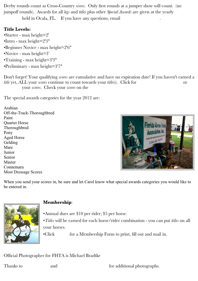 Derby rounds count as Cross-Country scores.  Only first rounds at a jumper show will count.  (no jumpoff rounds).  Awards for all legs and titles plus other Special Awards are given at the yearly FHTA luncheon held in Ocala, FL.    If you have any questions, email cogden@atlantic.net.  
Title Levels: Starter - max height=2' Intro - max height=2'3" Beginner Novice - max height=2'6" Novice - max height=3’ Training - max height=3'3" Preliminary - max height=3'7"

Don't forget! Your qualifying scores are cumulative and have no expiration date! If you haven't earned a title yet, ALL your scores continue to count towards your title(s).  Click for Qualifying Scores Form or email me your scores.  Check your scores on the Scores page.  

The special awards categories for the year 2012 are:

Arabian
Off-the-Track-Thoroughbred￼
Paint
Quarter Horse
Thoroughbred
Pony
Aged Horse
Gelding
Mare
Junior
Senior
Master
Connemara
Most Dressage Scores

When you send your scores in, be sure and let Carol know what special awards categories you would like to be entered in.  
 
￼Membership:
Annual dues are $10 per rider; $5 per horse. 
Titles will be earned for each horse/rider combination - you can put titles on all your horses. 
Click HERE for a Membership Form to print, fill out and mail in.  


Official Photographer for FHTA is Michael Bradtke www.michaelbradtkephotography.com Thanks to Palmer Photo and Kim Lennon Photography for additional photographs. 